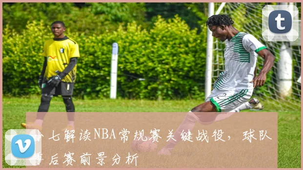 小七解读NBA常规赛关键战役，球队季后赛前景分析