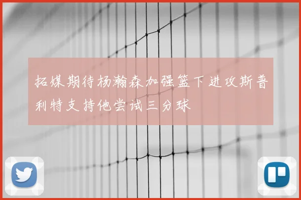拓媒期待杨瀚森加强篮下进攻斯普利特支持他尝试三分球