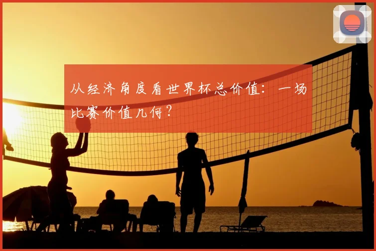 从经济角度看世界杯总价值：一场比赛价值几何？