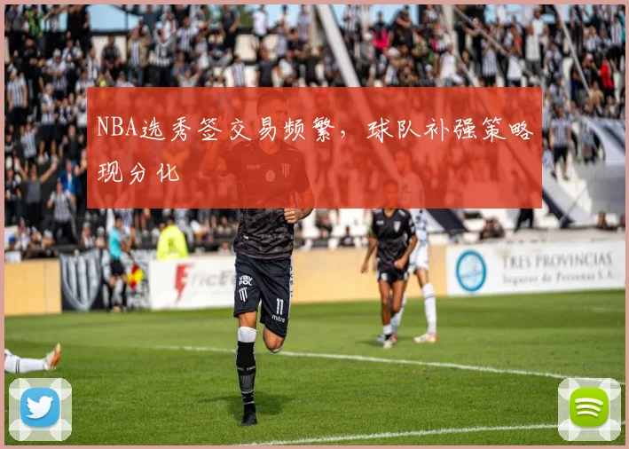 NBA选秀签交易频繁，球队补强策略现分化