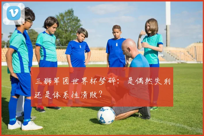 三狮军团世界杯梦碎：是偶然失利还是体系性溃败？