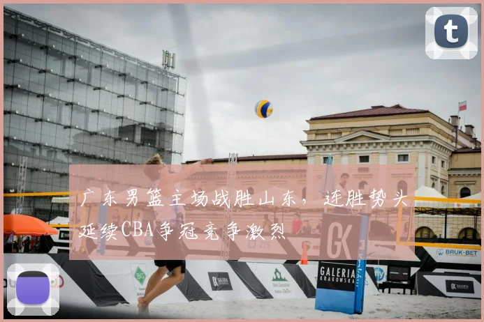 广东男篮主场战胜山东，连胜势头延续CBA争冠竞争激烈