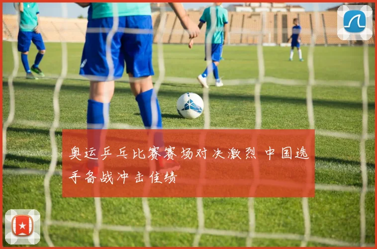 奥运乒乓比赛赛场对决激烈 中国选手备战冲击佳绩