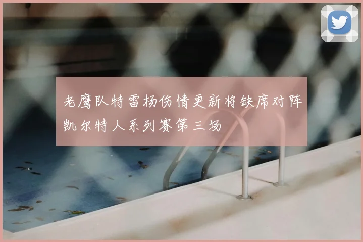 老鹰队特雷杨伤情更新将缺席对阵凯尔特人系列赛第三场