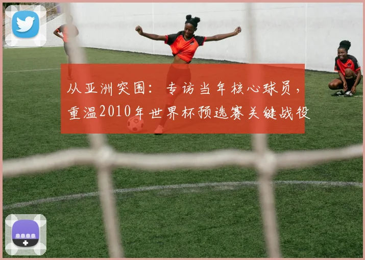 从亚洲突围：专访当年核心球员，重温2010年世界杯预选赛关键战役