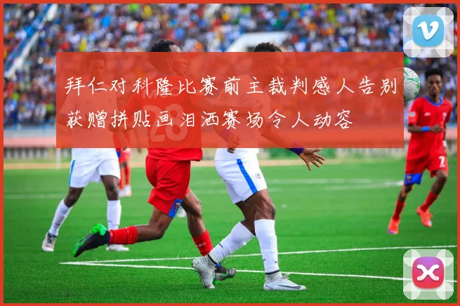 拜仁对科隆比赛前主裁判感人告别获赠拼贴画泪洒赛场令人动容