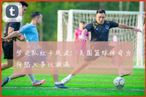 梦之队红卡风波：美国篮球传奇为何陷入争议漩涡