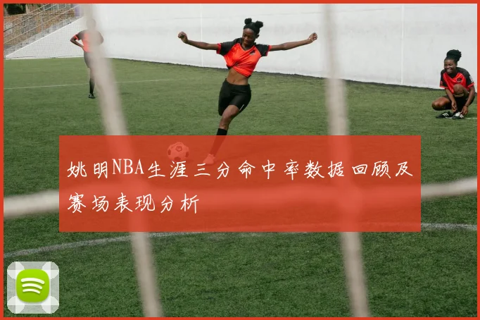 姚明NBA生涯三分命中率数据回顾及赛场表现分析