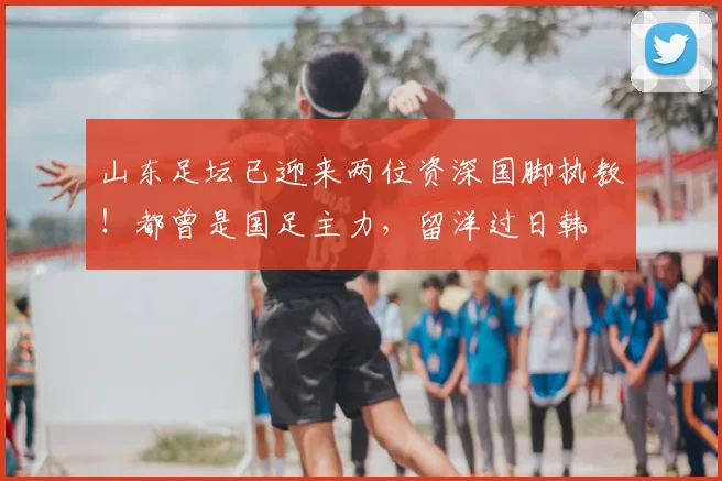 山东足坛已迎来两位资深国脚执教！都曾是国足主力，留洋过日韩