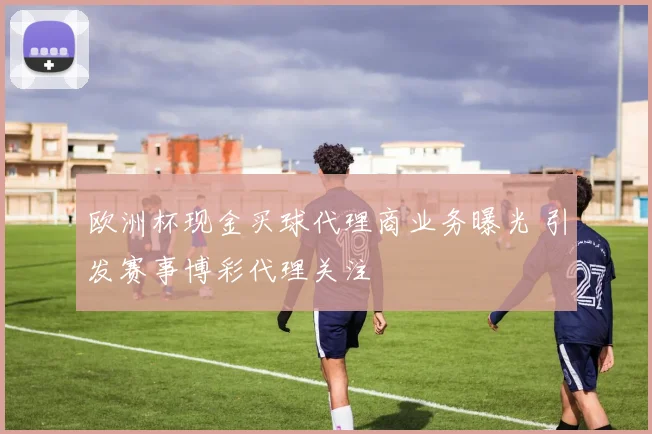 欧洲杯现金买球代理商业务曝光 引发赛事博彩代理关注
