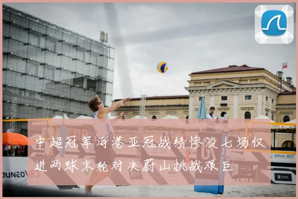 中超冠军海港亚冠战绩惨淡七场仅进两球末轮对决蔚山挑战艰巨