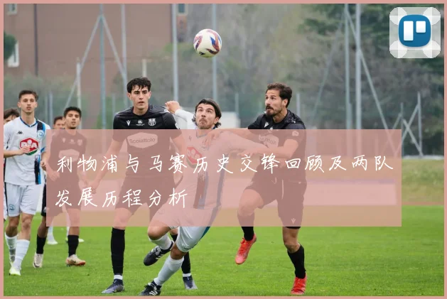 利物浦与马赛历史交锋回顾及两队发展历程分析