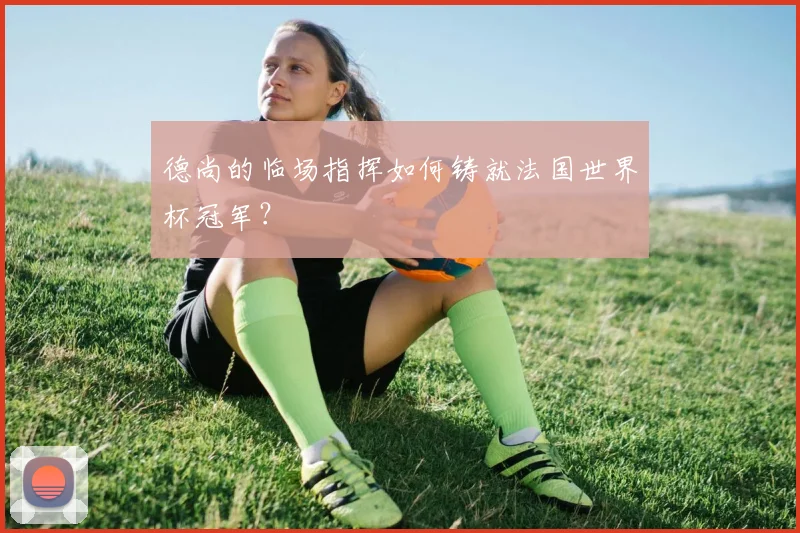 德尚的临场指挥如何铸就法国世界杯冠军？