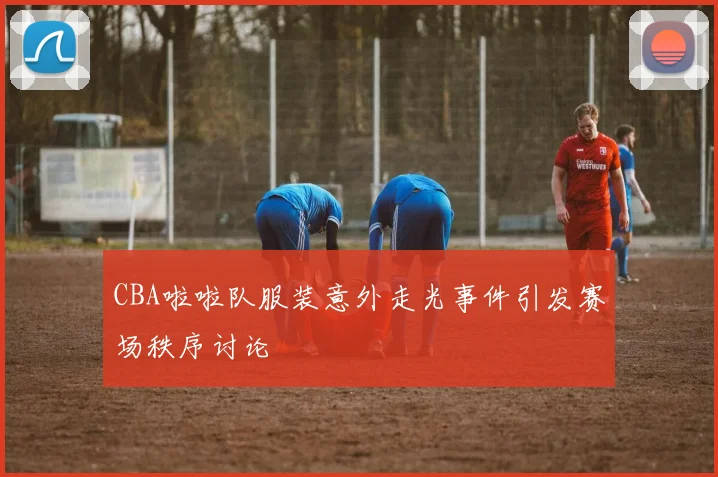 CBA啦啦队服装意外走光事件引发赛场秩序讨论
