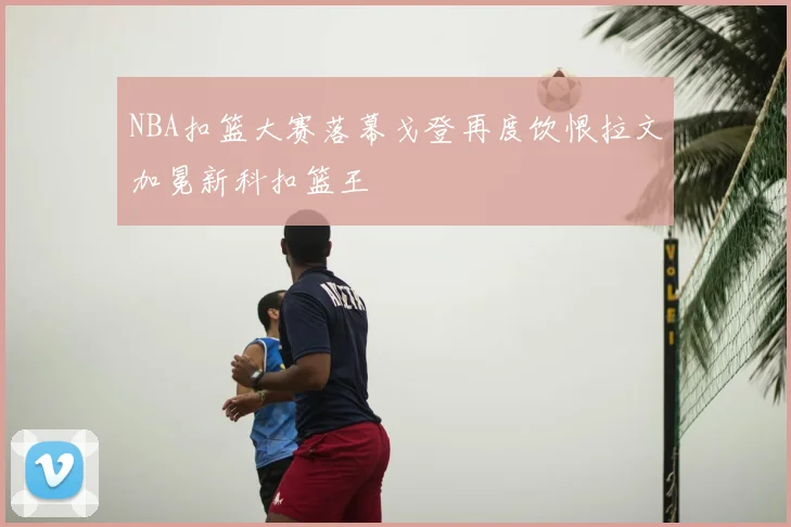 NBA扣篮大赛落幕戈登再度饮恨拉文加冕新科扣篮王
