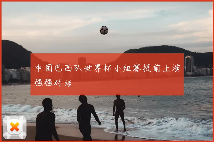 中国巴西队世界杯小组赛提前上演强强对话