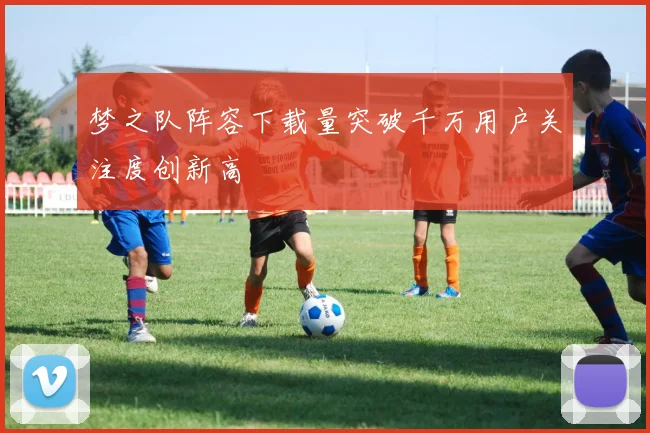 梦之队阵容下载量突破千万用户关注度创新高