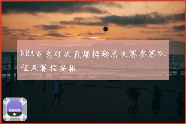 NBA电竞对决直播揭晓总决赛参赛队伍及赛程安排