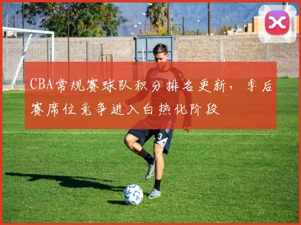 CBA常规赛球队积分排名更新，季后赛席位竞争进入白热化阶段