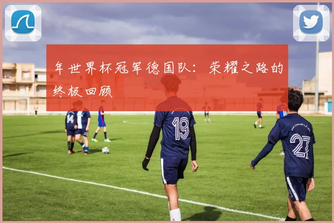 年世界杯冠军德国队：荣耀之路的终极回顾