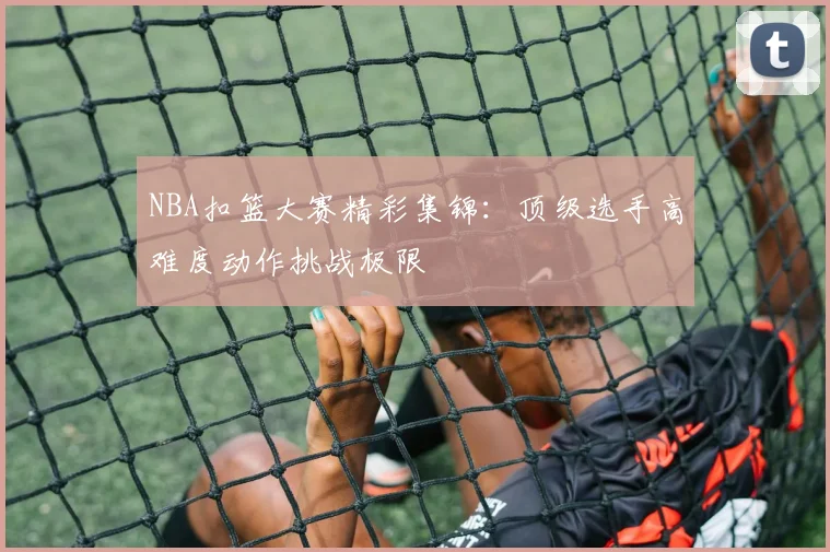 NBA扣篮大赛精彩集锦：顶级选手高难度动作挑战极限