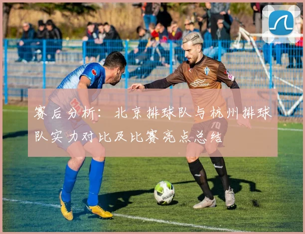 赛后分析：北京排球队与杭州排球队实力对比及比赛亮点总结