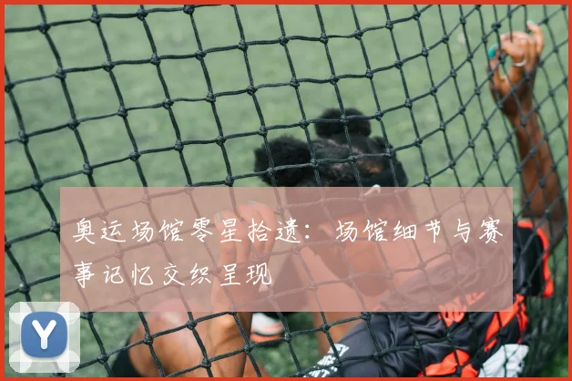 奥运场馆零星拾遗:场馆细节与赛事记忆交织呈现