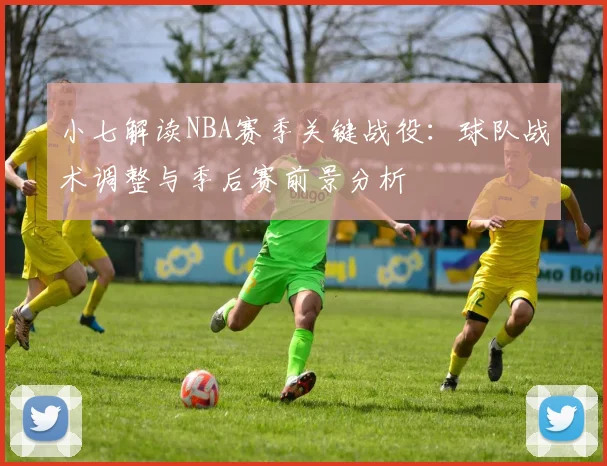 小七解读NBA赛季关键战役：球队战术调整与季后赛前景分析