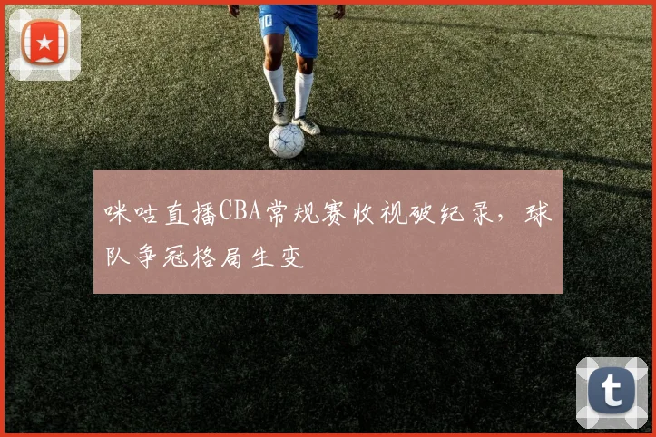 咪咕直播CBA常规赛收视破纪录，球队争冠格局生变