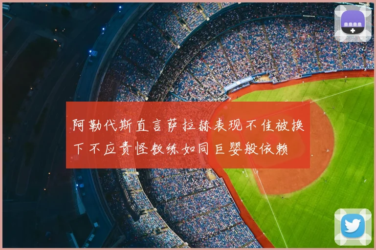 阿勒代斯直言萨拉赫表现不佳被换下不应责怪教练如同巨婴般依赖