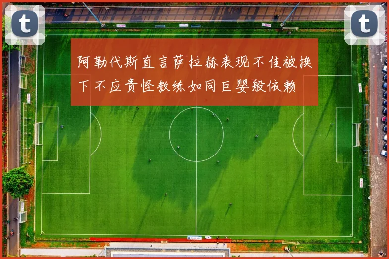 阿勒代斯直言萨拉赫表现不佳被换下不应责怪教练如同巨婴般依赖