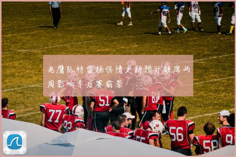 老鹰队特雷杨伤情更新预计缺席两周影响季后赛前景