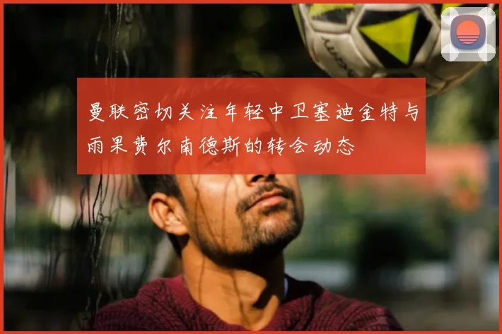 曼联密切关注年轻中卫塞迪金特与雨果费尔南德斯的转会动态