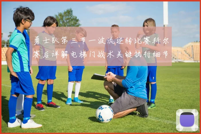 勇士队第三节一波流逆转比赛科尔赛后详解电梯门战术关键执行细节