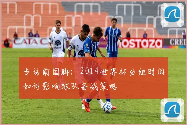 专访前国脚：2014世界杯分组时间如何影响球队备战策略