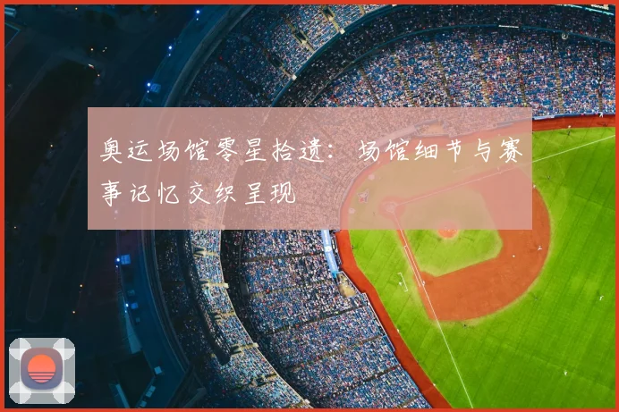奥运场馆零星拾遗：场馆细节与赛事记忆交织呈现