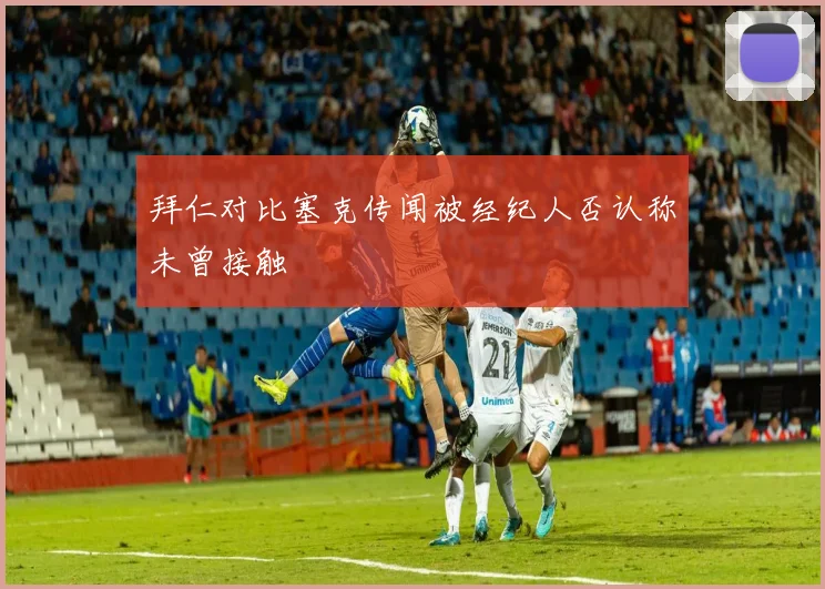 拜仁对比塞克传闻被经纪人否认称未曾接触