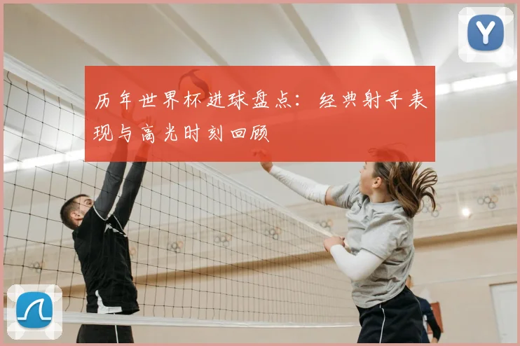 历年世界杯进球盘点：经典射手表现与高光时刻回顾