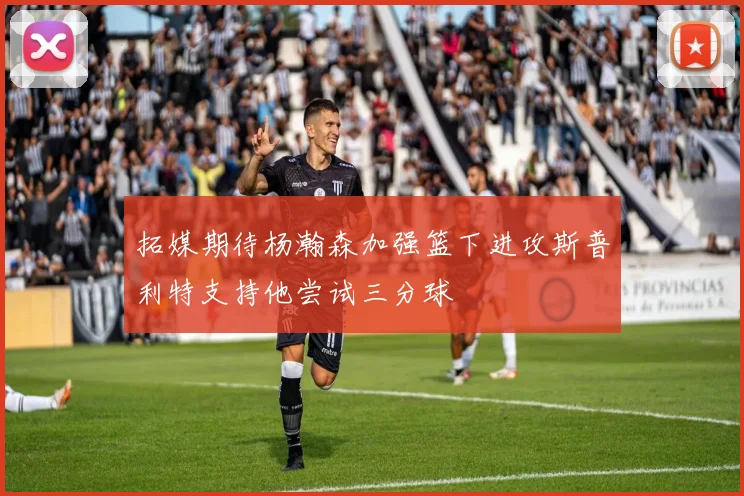 拓媒期待杨瀚森加强篮下进攻斯普利特支持他尝试三分球