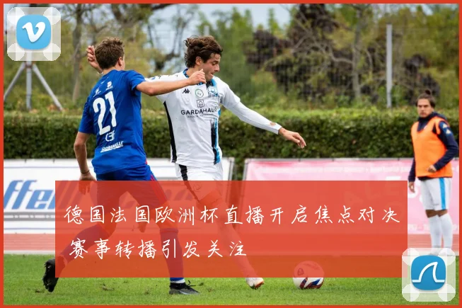 德国法国欧洲杯直播开启焦点对决 赛事转播引发关注