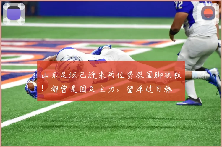 山东足坛已迎来两位资深国脚执教！都曾是国足主力，留洋过日韩